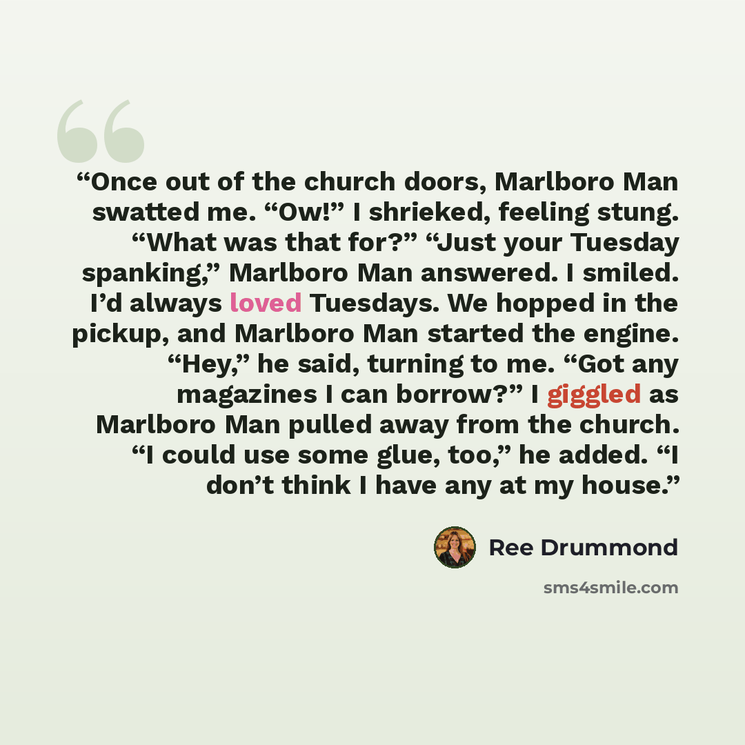 “Once out of the church doors, Marlboro Man swatted me. “Ow!” I shrieked, feeling stung. “What was that for?” “Just your Tuesday spanking,” Marlboro Man answered. I smiled. I’d always loved Tuesdays. We hopped in the pickup, and Marlboro Man started the engine. “Hey,” he said, turning to me. “Got…” quote by Ree Drummond