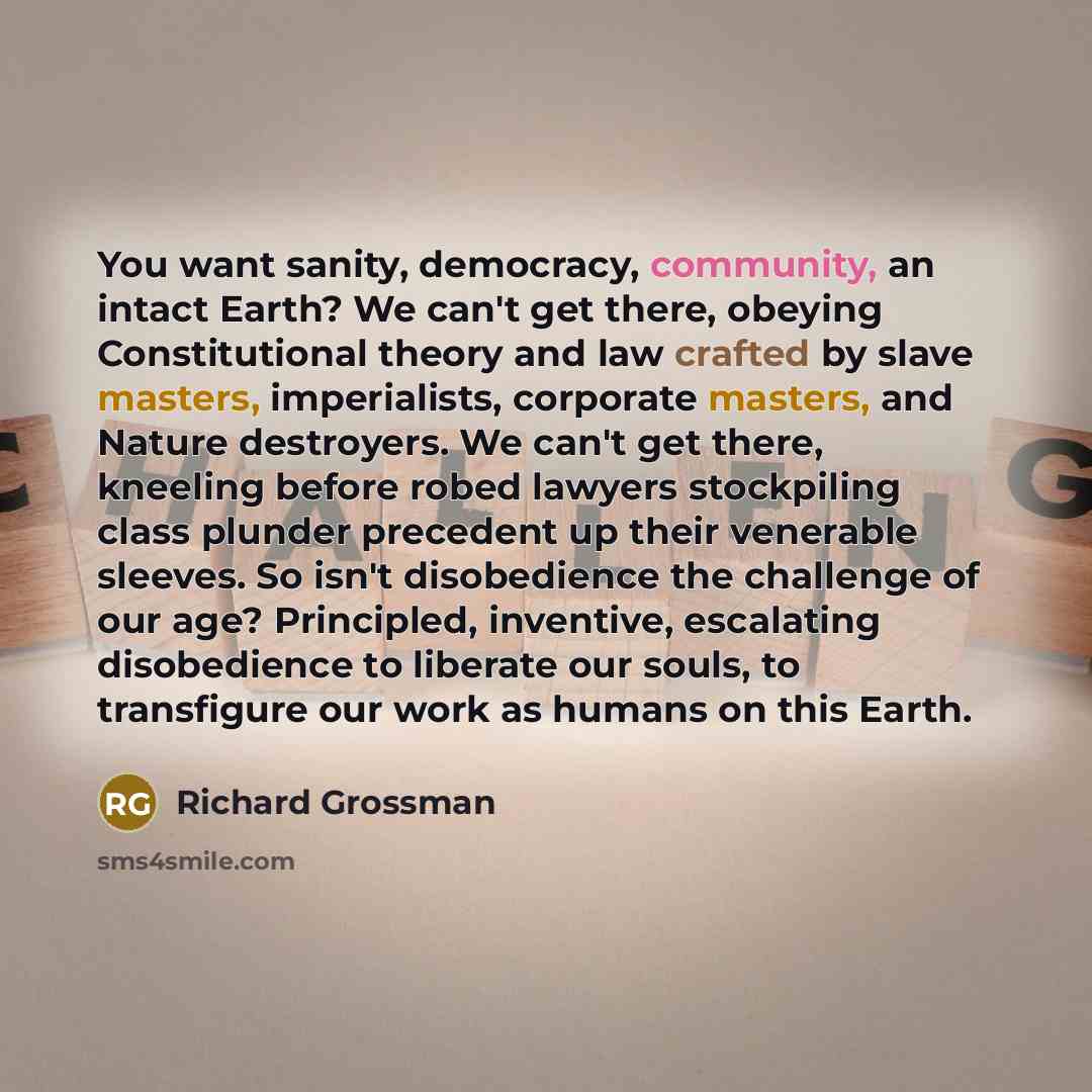 “You want sanity, democracy, community, an intact Earth? We can't get there, obeying Constitutional theory and law crafted by slave masters, imperialists, corporate masters, and Nature destroyers. We can't get there, kneeling before robed lawyers stockpiling class plunder precedent up their…” quote by Richard Grossman