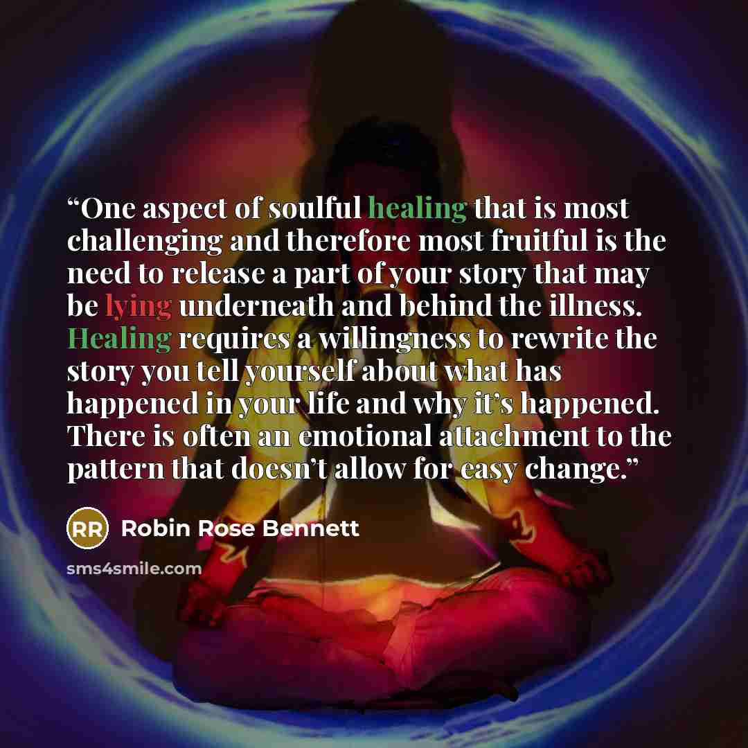 “One aspect of soulful healing that is most challenging and therefore most fruitful is the need to release a part of your story that may be lying underneath and behind the illness. Healing requires a willingness to rewrite the story you tell yourself about what has happened in your life and why…” quote by Robin Rose Bennett