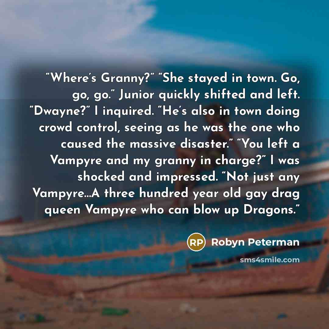 “Where’s Granny?” “She stayed in town. Go, go, go.” Junior quickly shifted and left. “Dwayne?” I inquired. “He’s also in town doing crowd control, seeing as he was the one who caused the massive disaster.” “You left a Vampyre and my granny in charge?” I was shocked and impressed. “Not just any…” quote by Robyn Peterman