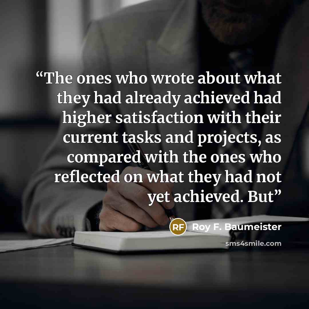 “The ones who wrote about what they had already achieved had higher satisfaction with their current tasks and projects, as compared with the ones who reflected on what they had not yet achieved. But” quote by Roy F. Baumeister