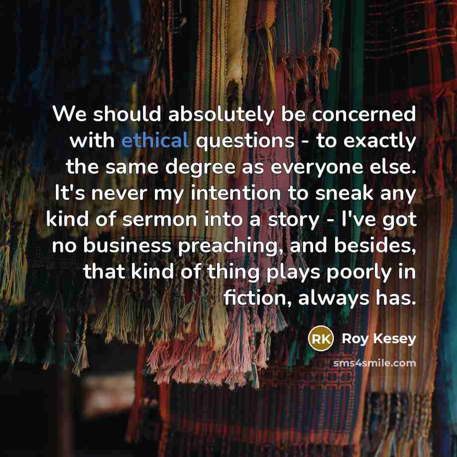 “We should absolutely be concerned with ethical questions - to exactly the same degree as everyone else. It's never my intention to sneak any kind of sermon into a story - I've got no business preaching, and besides, that kind of thing plays poorly in fiction, always has.” quote by Roy Kesey