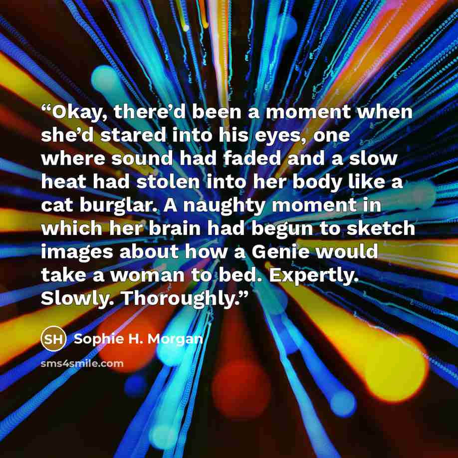 “Okay, there’d been a moment when she’d stared into his eyes, one where sound had faded and a slow heat had stolen into her body like a cat burglar. A naughty moment in which her brain had begun to sketch images about how a Genie would take a woman to bed. Expertly. Slowly. Thoroughly.” quote by Sophie H. Morgan