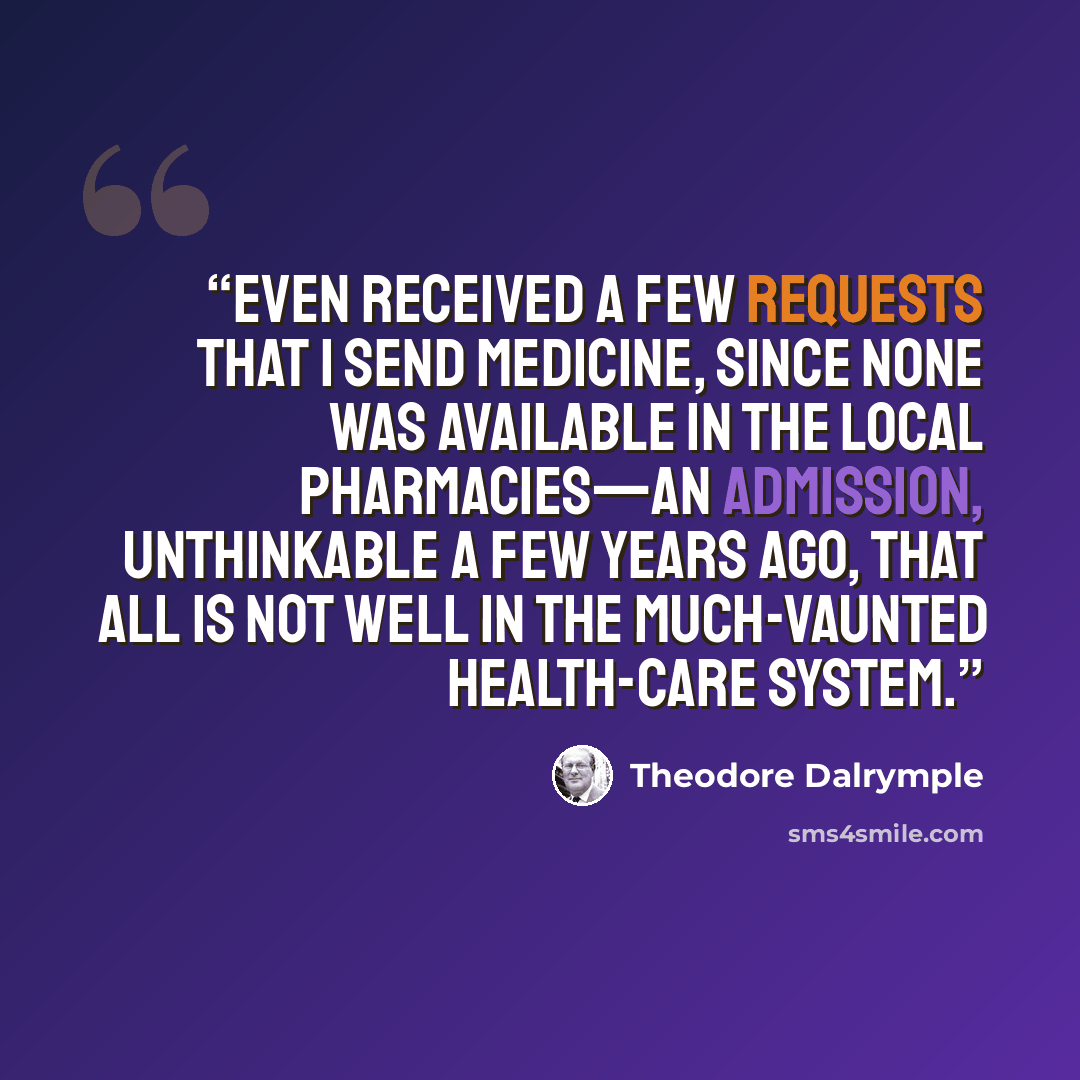 “even received a few requests that I send medicine, since none was available in the local pharmacies—an admission, unthinkable a few years ago, that all is not well in the much-vaunted health-care system.” quote by Theodore Dalrymple
