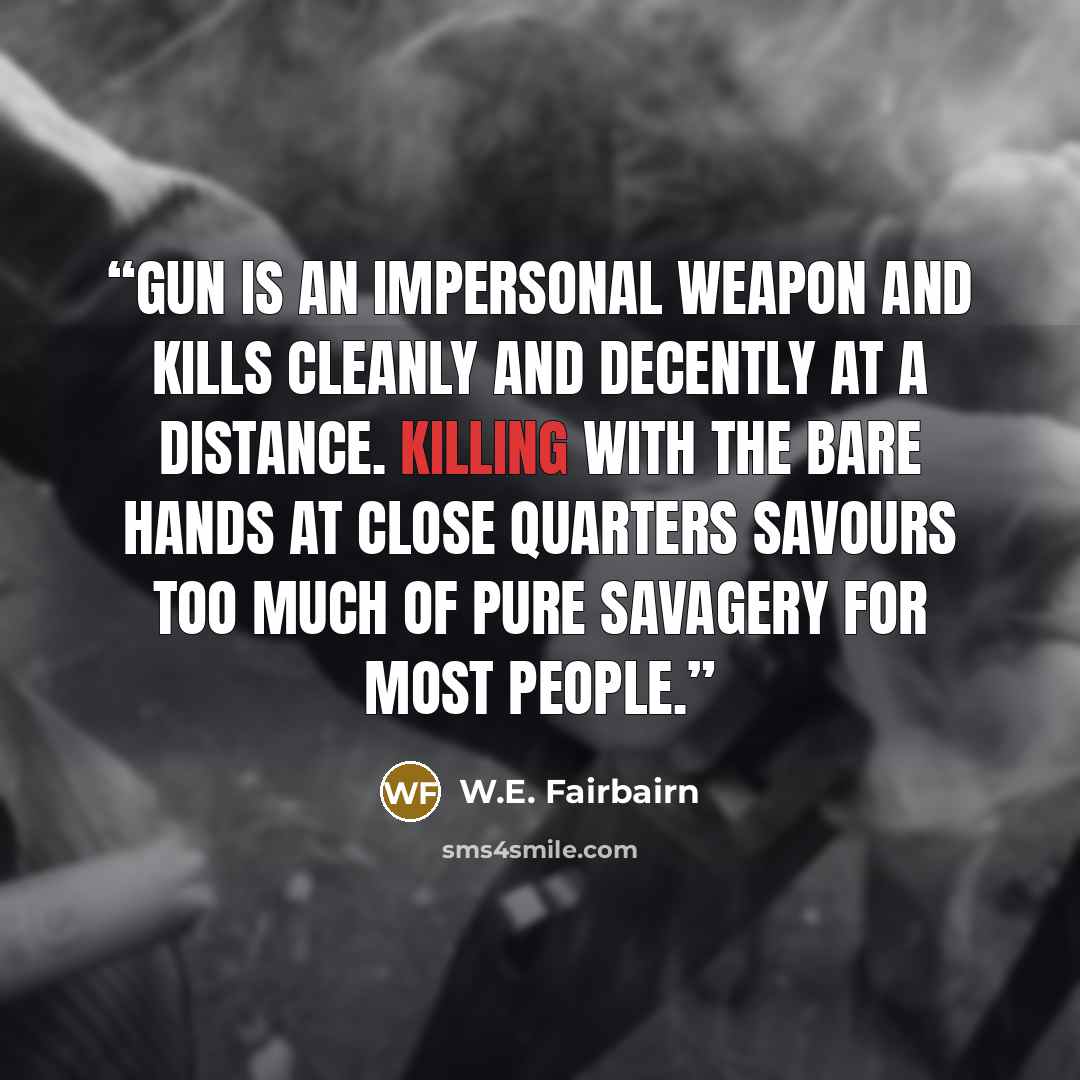 “gun is an impersonal weapon and kills cleanly and decently at a distance. Killing with the bare hands at close quarters savours too much of pure savagery for most people.” quote by W.E. Fairbairn