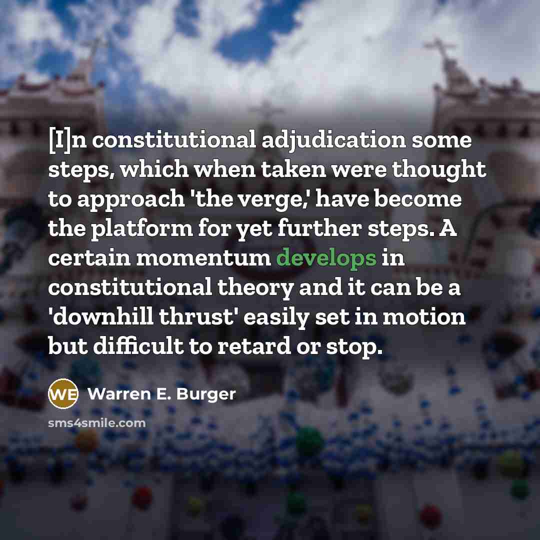 “[I]n constitutional adjudication some steps, which when taken were thought to approach 'the verge,' have become the platform for yet further steps. A certain momentum develops in constitutional theory and it can be a 'downhill thrust' easily set in motion but difficult to retard or stop.” quote by Warren E. Burger