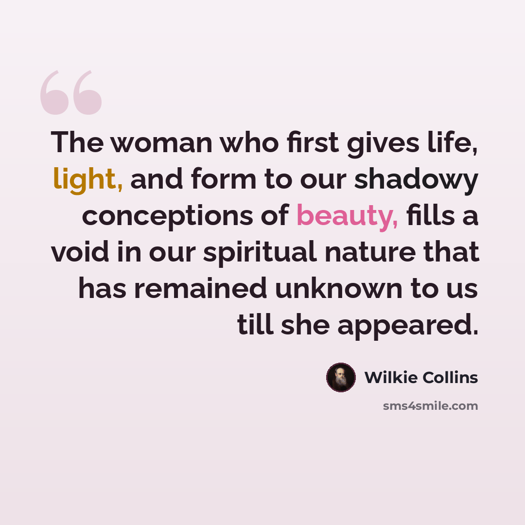 “The woman who first gives life, light, and form to our shadowy conceptions of beauty, fills a void in our spiritual nature that has remained unknown to us till she appeared.” quote by Wilkie Collins