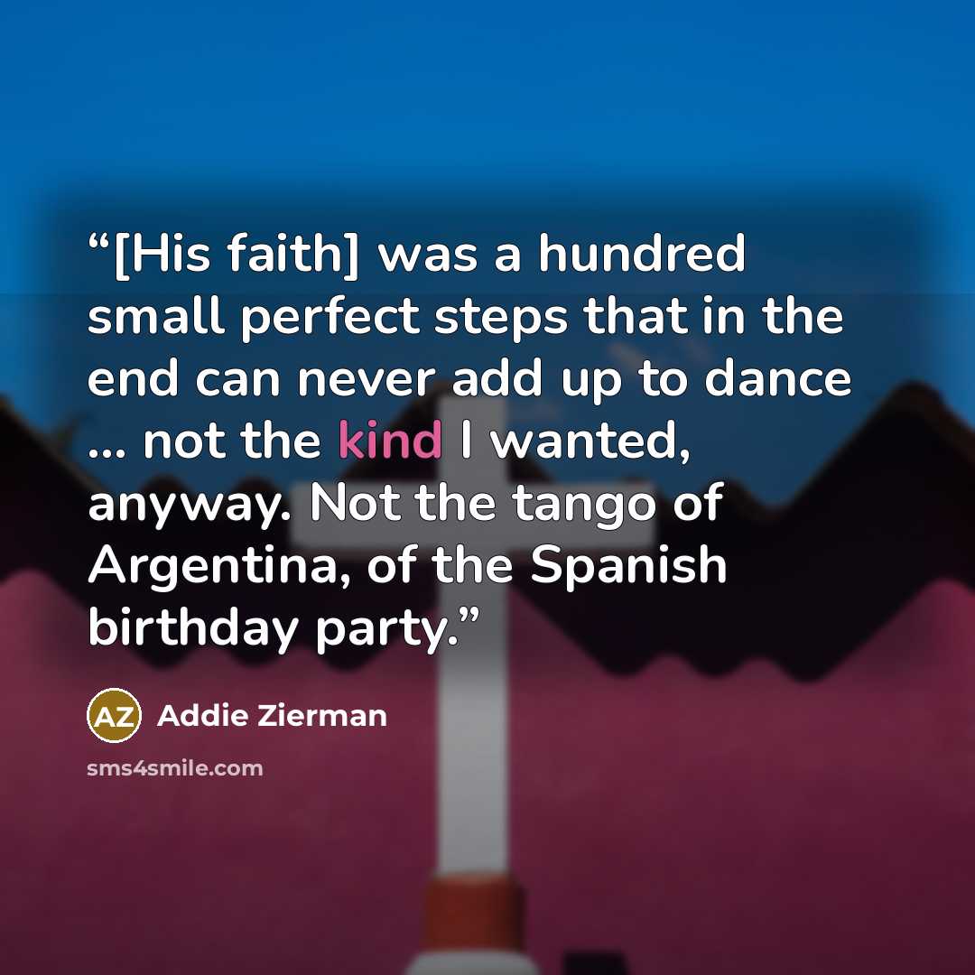 “[His faith] was a hundred small perfect steps that in the end can never add up to dance ... not the kind I wanted, anyway. Not the tango of Argentina, of the Spanish birthday party.” quote by Addie Zierman