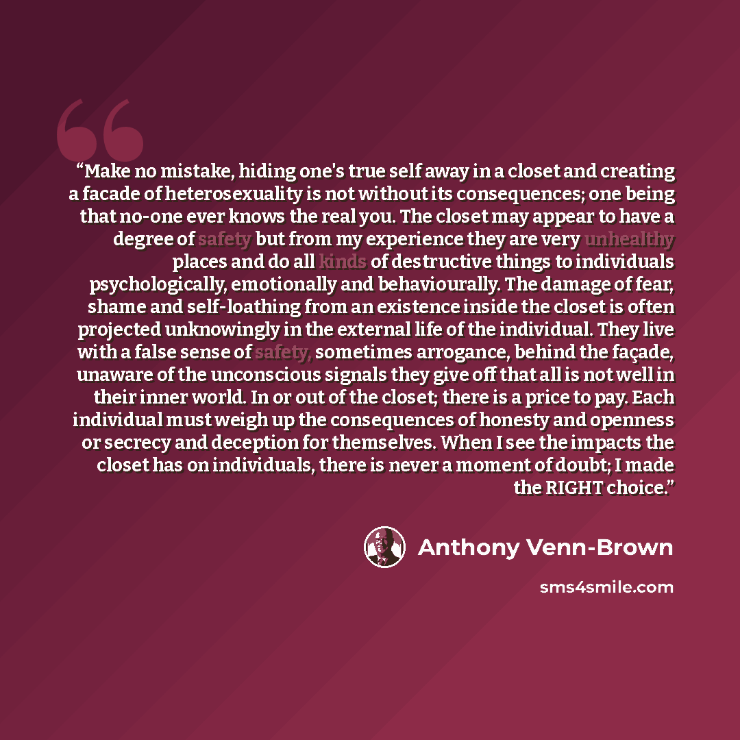 “Make no mistake, hiding one's true self away in a closet and creating a facade of heterosexuality is not without its consequences; one being that no-one ever knows the real you. The closet may appear to have a degree of safety but from my experience they are very unhealthy places and do all kinds…” quote by Anthony Venn-Brown