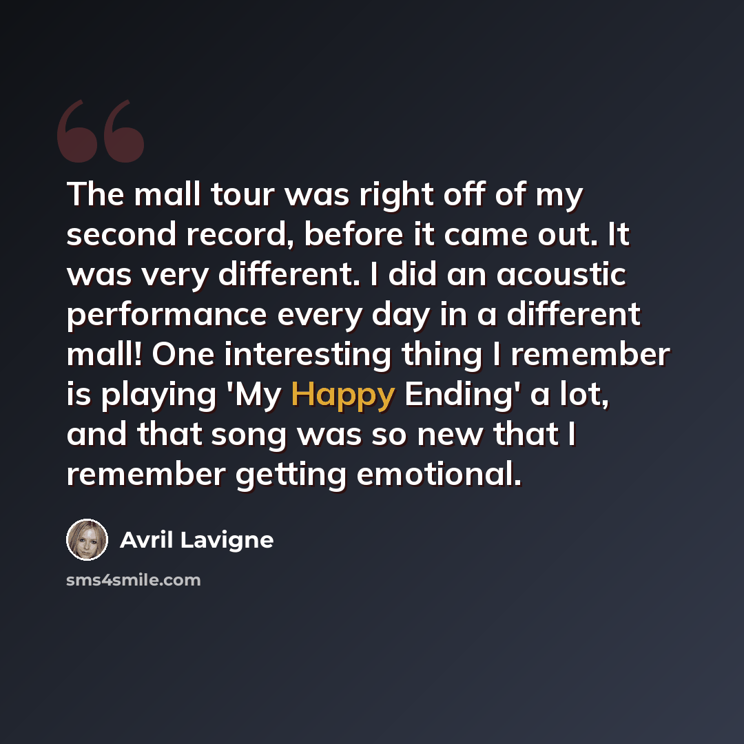 “The mall tour was right off of my second record, before it came out. It was very different. I did an acoustic performance every day in a different mall! One interesting thing I remember is playing 'My Happy Ending' a lot, and that song was so new that I remember getting emotional.” quote by Avril Lavigne