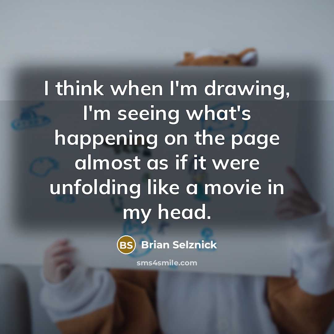 “I think when I'm drawing, I'm seeing what's happening on the page almost as if it were unfolding like a movie in my head.” quote by Brian Selznick