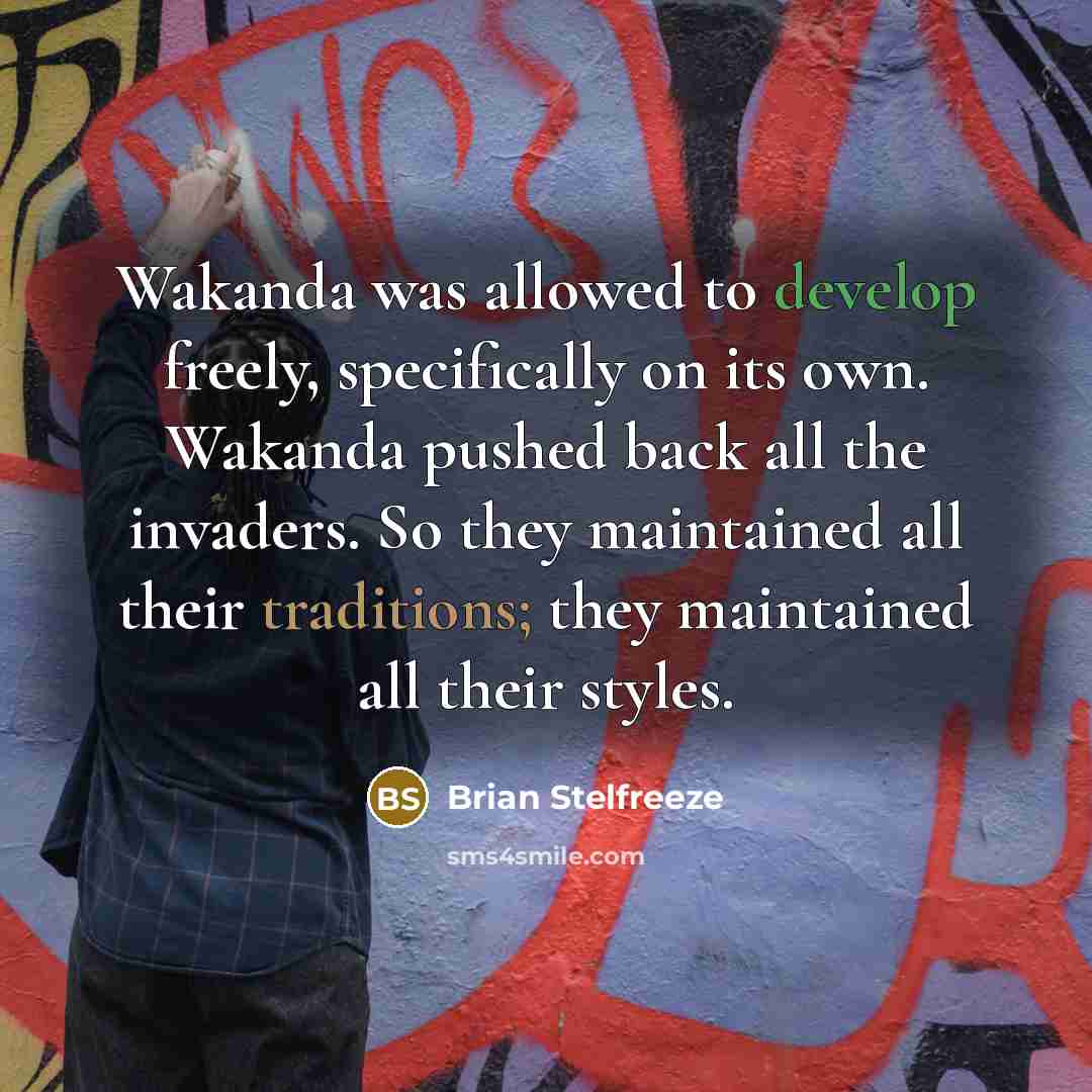 “Wakanda was allowed to develop freely, specifically on its own. Wakanda pushed back all the invaders. So they maintained all their traditions; they maintained all their styles.” quote by Brian Stelfreeze