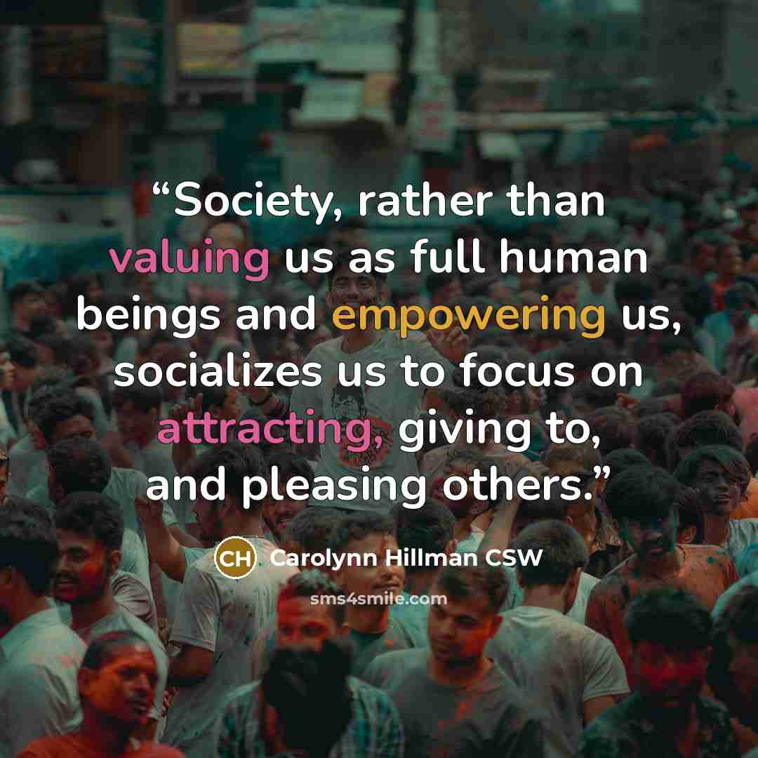 “Society, rather than valuing us as full human beings and empowering us, socializes us to focus on attracting, giving to, and pleasing others.” quote by Carolynn Hillman CSW
