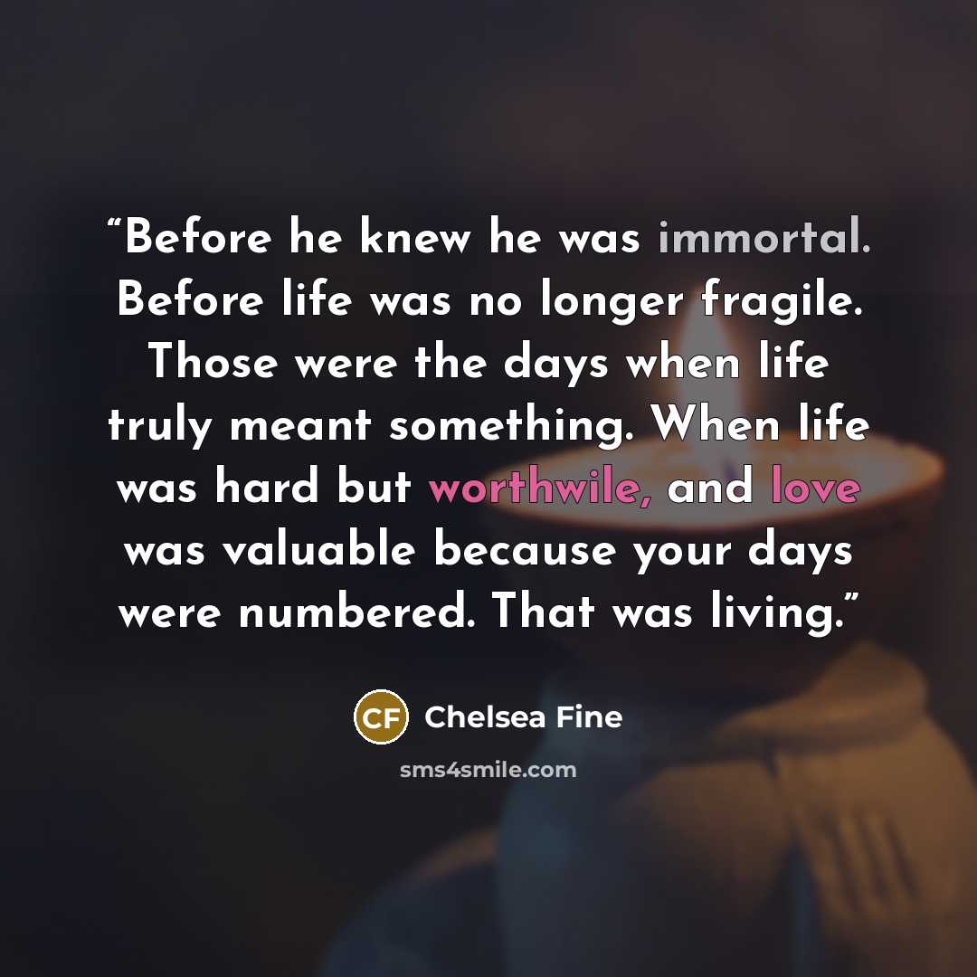 “Before he knew he was immortal. Before life was no longer fragile. Those were the days when life truly meant something. When life was hard but worthwile, and love was valuable because your days were numbered. That was living.” quote by Chelsea Fine
