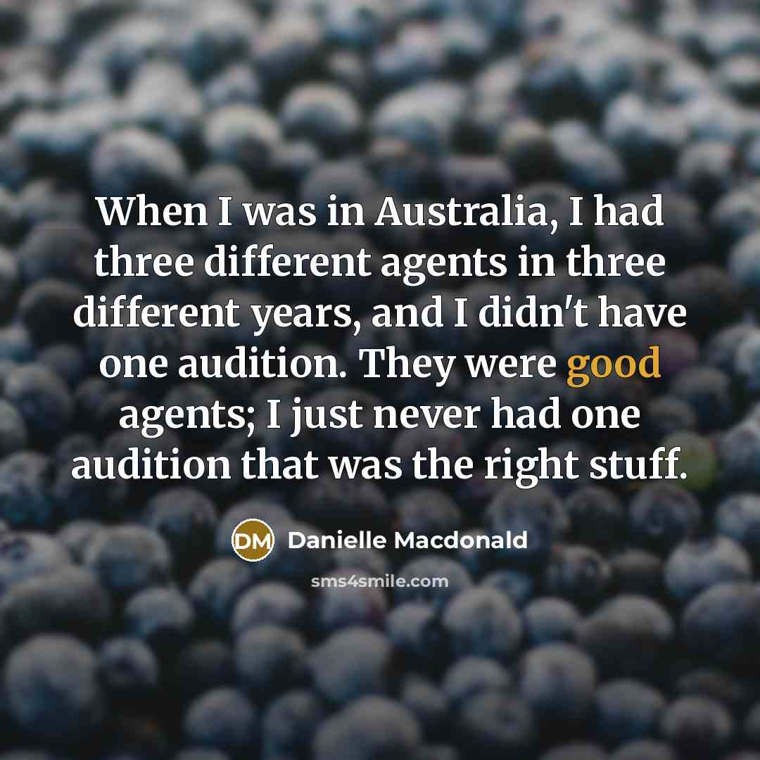 “When I was in Australia, I had three different agents in three different years, and I didn't have one audition. They were good agents; I just never had one audition that was the right stuff.” quote by Danielle Macdonald