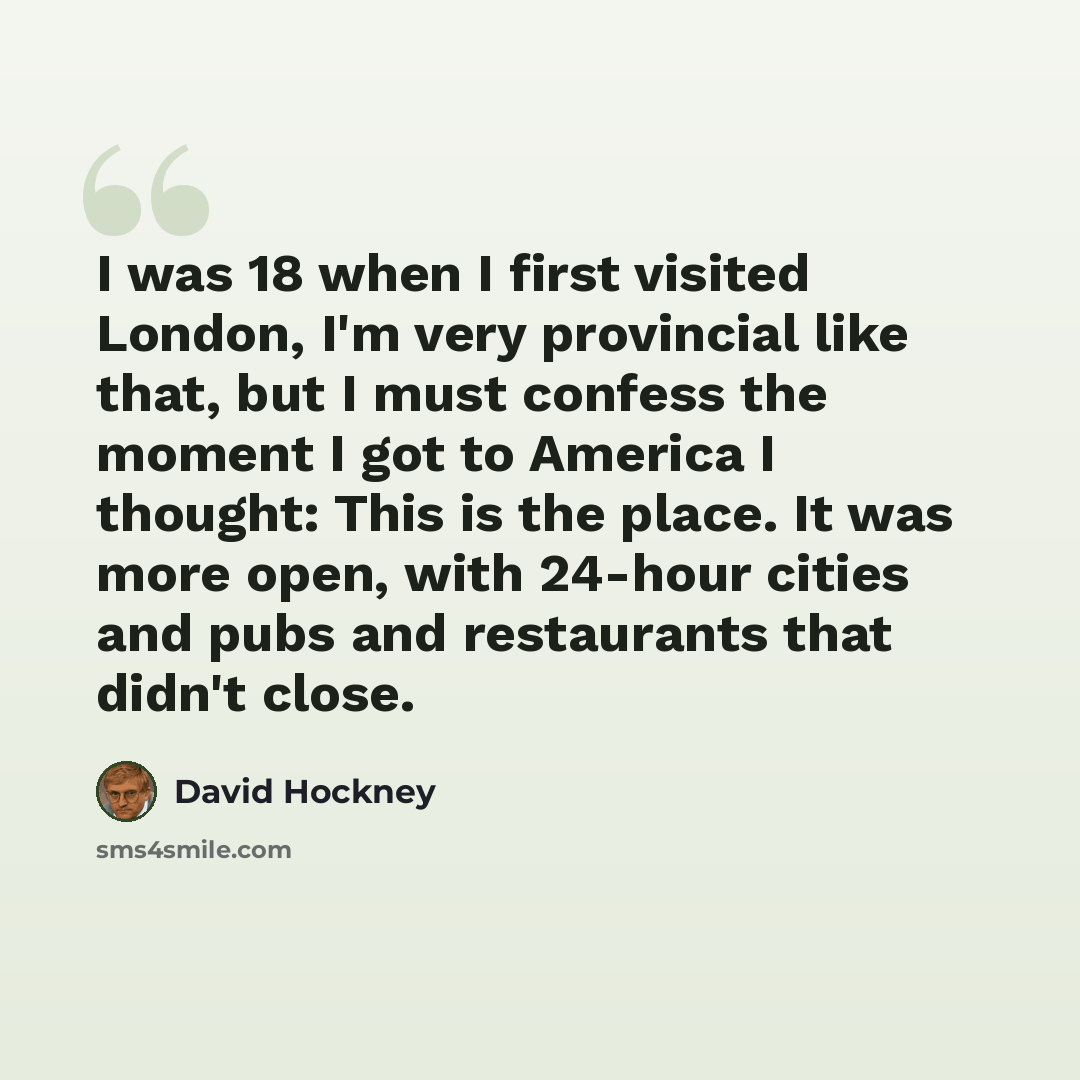 “I was 18 when I first visited London, I'm very provincial like that, but I must confess the moment I got to America I thought: This is the place. It was more open, with 24-hour cities and pubs and restaurants that didn't close.” quote by David Hockney