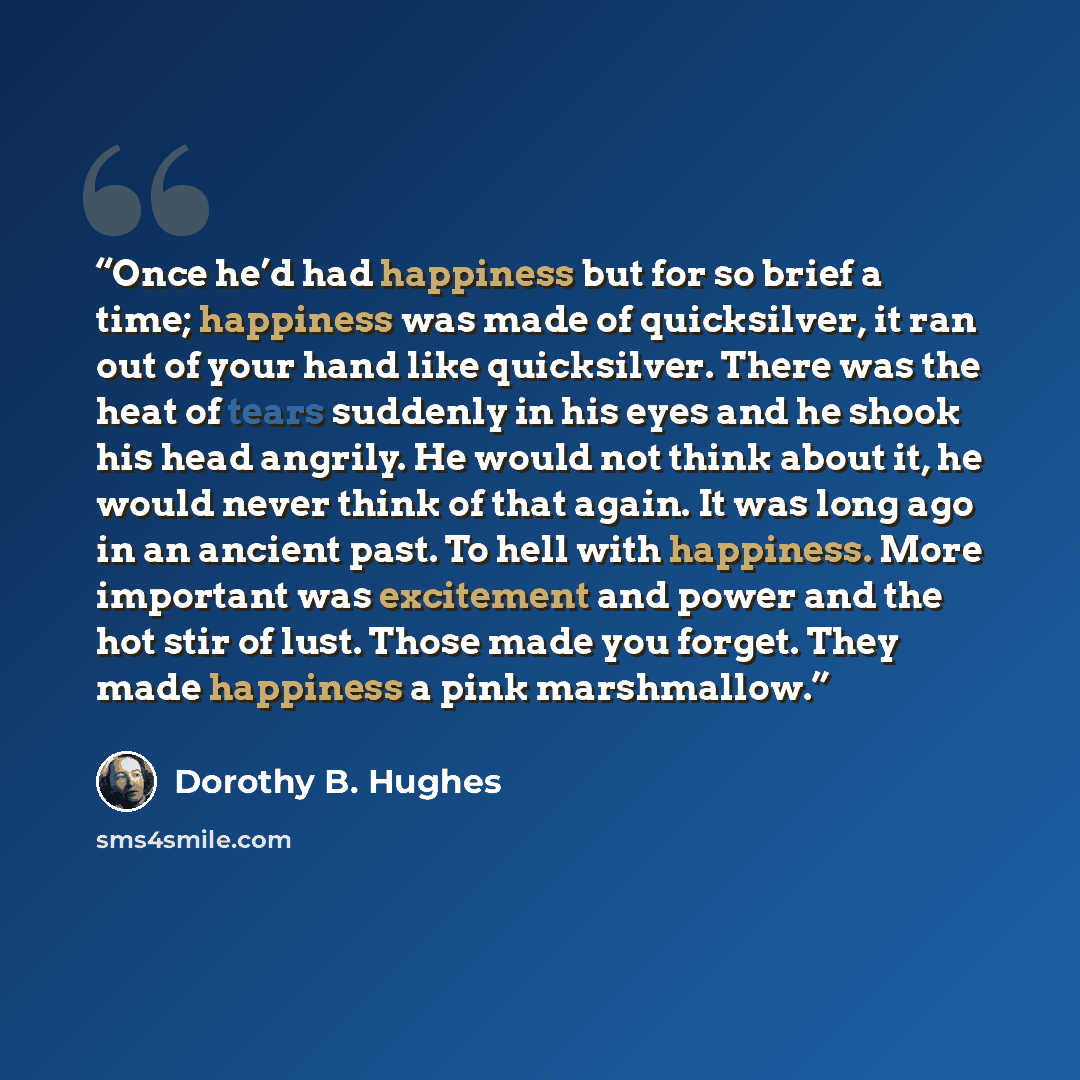 “Once he’d had happiness but for so brief a time; happiness was made of quicksilver, it ran out of your hand like quicksilver. There was the heat of tears suddenly in his eyes and he shook his head angrily. He would not think about it, he would never think of that again. It was long ago in an…” quote by Dorothy B. Hughes