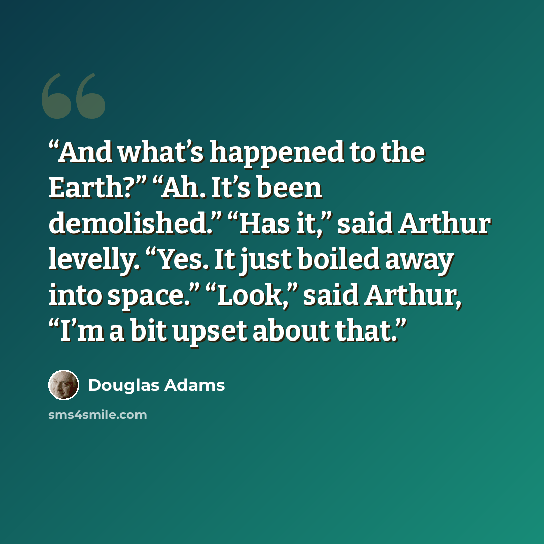 “And what’s happened to the Earth?” “Ah. It’s been demolished.” “Has it,” said Arthur levelly. “Yes. It just boiled away into space.” “Look,” said Arthur, “I’m a bit upset about that.” quote by Douglas Adams