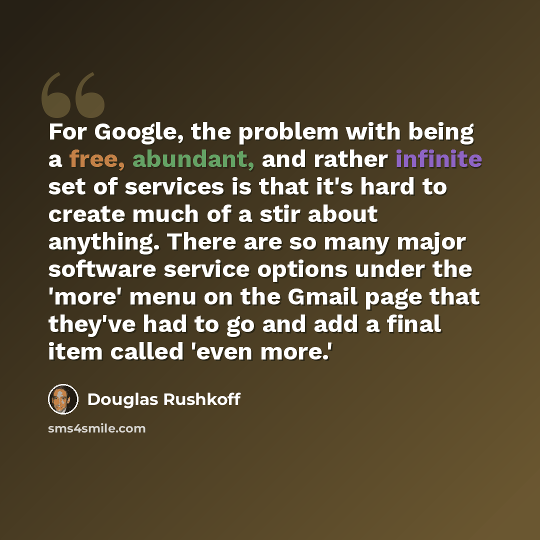 “For Google, the problem with being a free, abundant, and rather infinite set of services is that it's hard to create much of a stir about anything. There are so many major software service options under the 'more' menu on the Gmail page that they've had to go and add a final item called 'even more.'” quote by Douglas Rushkoff