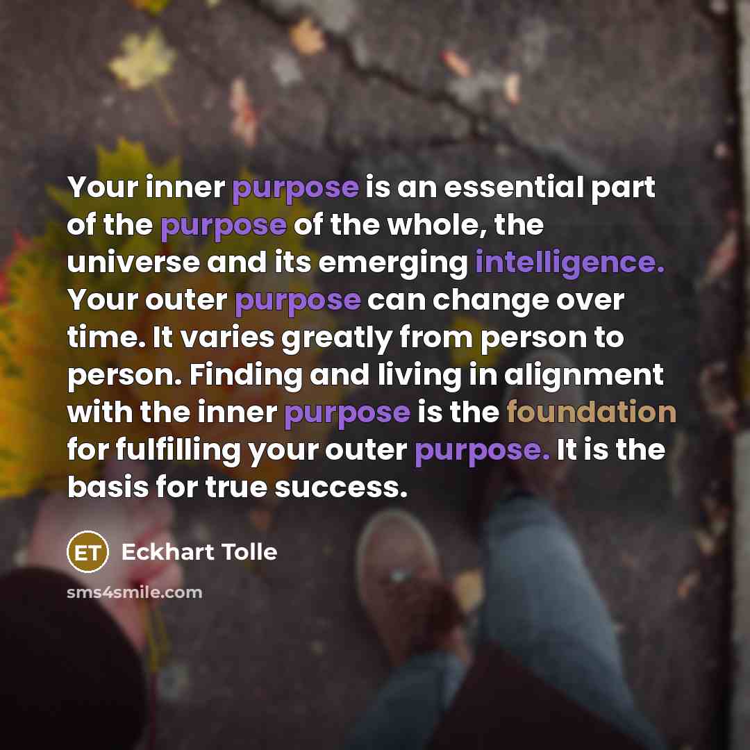 “Your inner purpose is an essential part of the purpose of the whole, the universe and its emerging intelligence. Your outer purpose can change over time. It varies greatly from person to person. Finding and living in alignment with the inner purpose is the foundation for fulfilling your outer…” quote by Eckhart Tolle