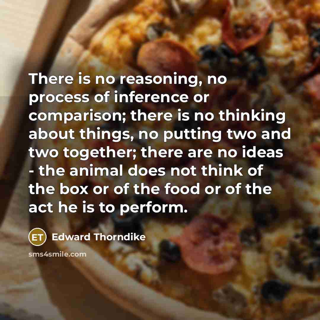 “There is no reasoning, no process of inference or comparison; there is no thinking about things, no putting two and two together; there are no ideas - the animal does not think of the box or of the food or of the act he is to perform.” quote by Edward Thorndike