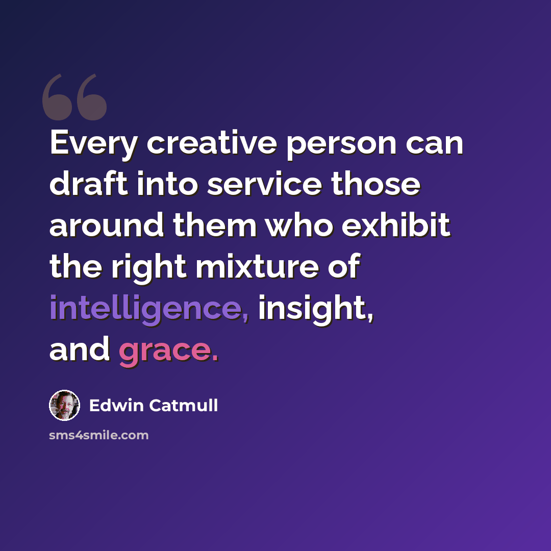 “Every creative person can draft into service those around them who exhibit the right mixture of intelligence, insight, and grace.” quote by Edwin Catmull