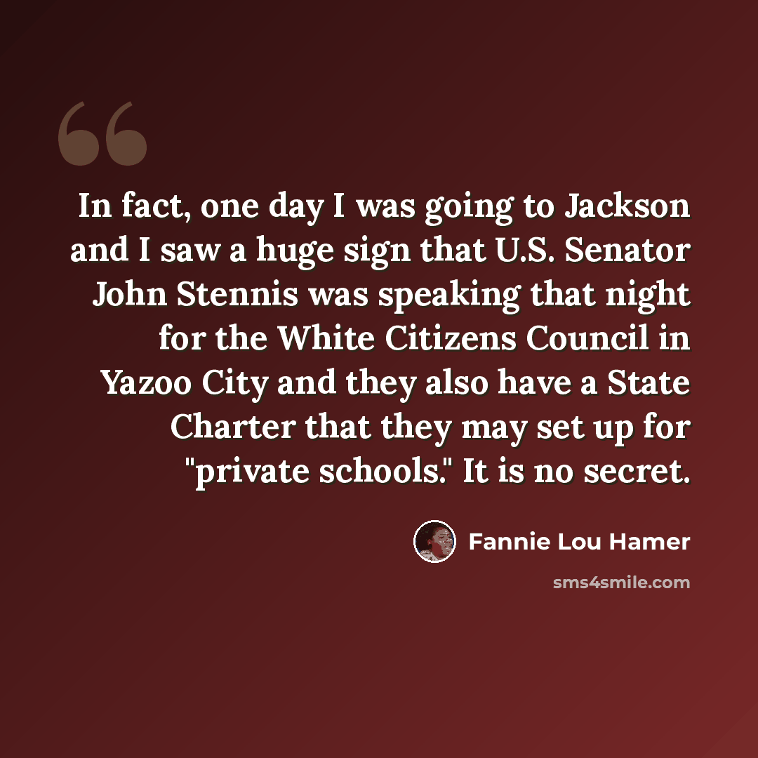 “In fact, one day I was going to Jackson and I saw a huge sign that U.S. Senator John Stennis was speaking that night for the White Citizens Council in Yazoo City and they also have a State Charter that they may set up for "private schools." It is no secret.” quote by Fannie Lou Hamer