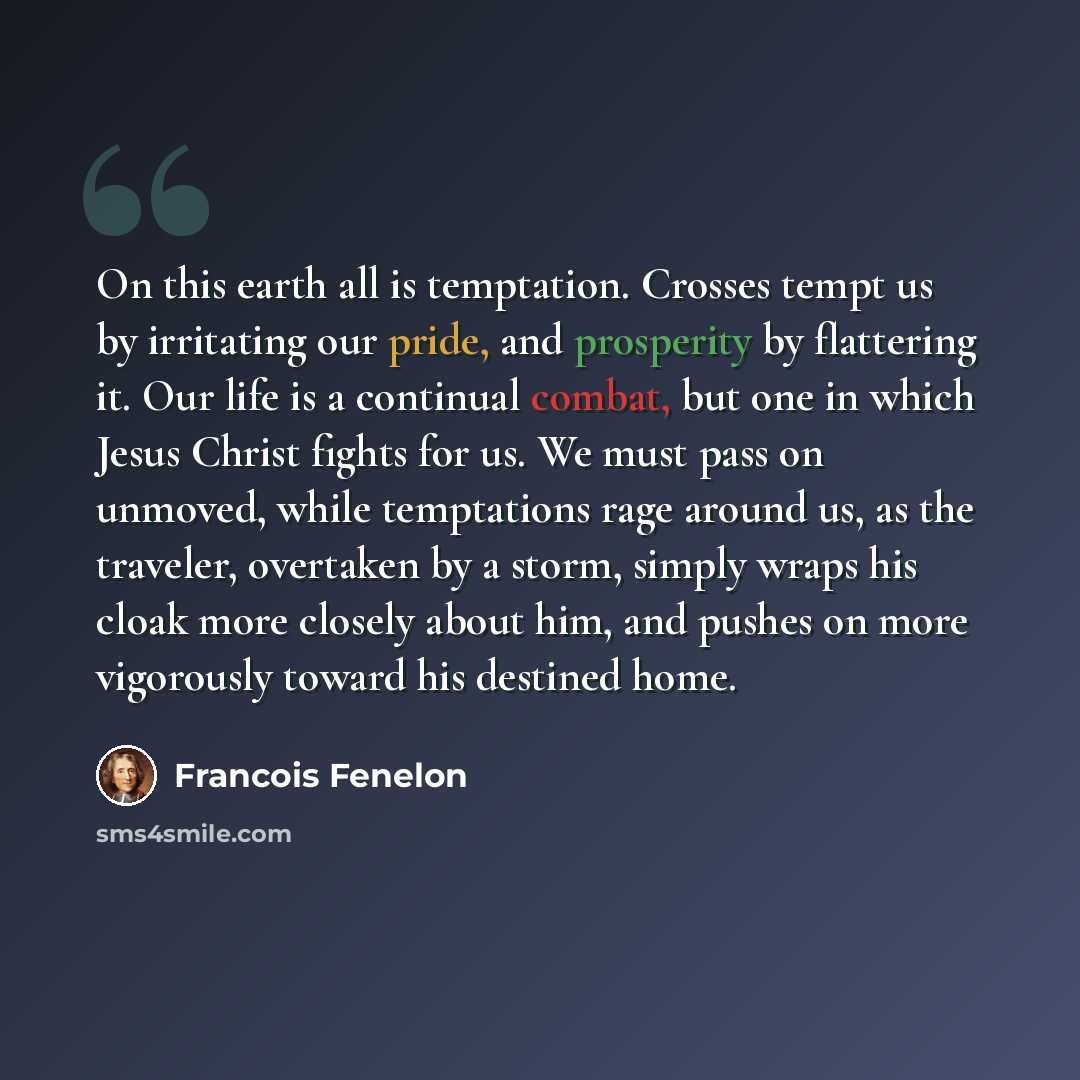 “On this earth all is temptation. Crosses tempt us by irritating our pride, and prosperity by flattering it. Our life is a continual combat, but one in which Jesus Christ fights for us. We must pass on unmoved, while temptations rage around us, as the traveler, overtaken by a storm, simply wraps…” quote by Francois Fenelon