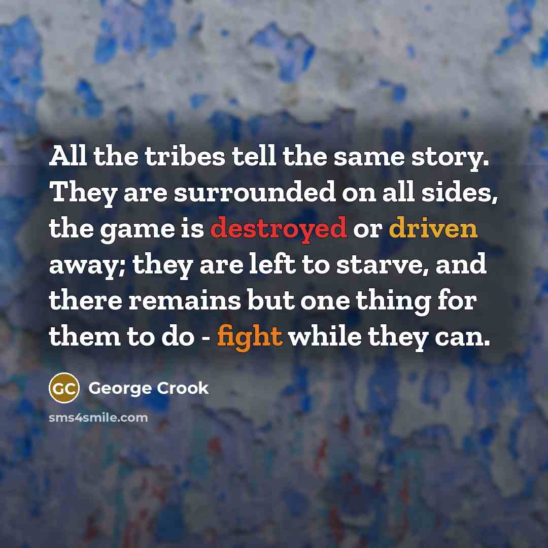 “All the tribes tell the same story. They are surrounded on all sides, the game is destroyed or driven away; they are left to starve, and there remains but one thing for them to do - fight while they can.” quote by George Crook