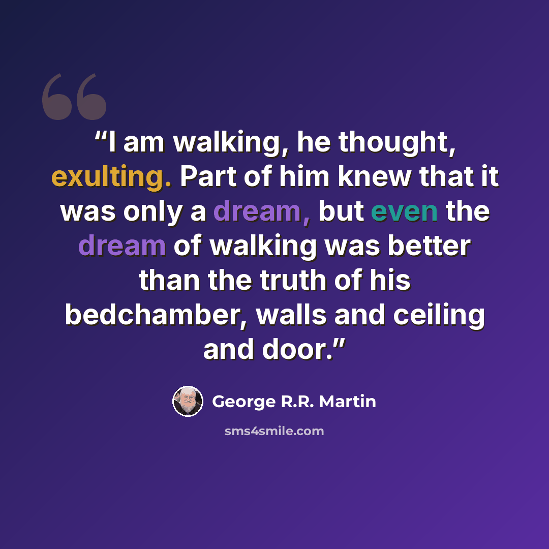 “I am walking, he thought, exulting. Part of him knew that it was only a dream, but even the dream of walking was better than the truth of his bedchamber, walls and ceiling and door.” quote by George R.R. Martin