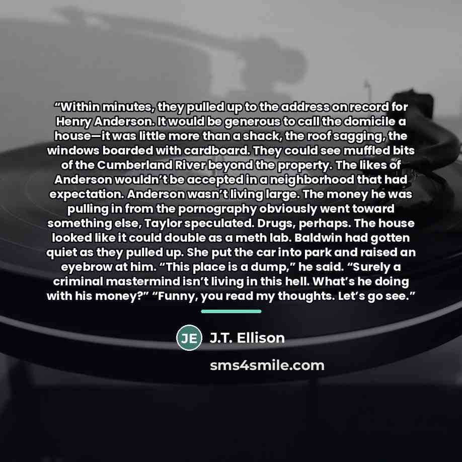 “Within minutes, they pulled up to the address on record for Henry Anderson. It would be generous to call the domicile a house—it was little more than a shack, the roof sagging, the windows boarded with cardboard. They could see muffled bits of the Cumberland River beyond the property. The likes of…” quote by J.T. Ellison