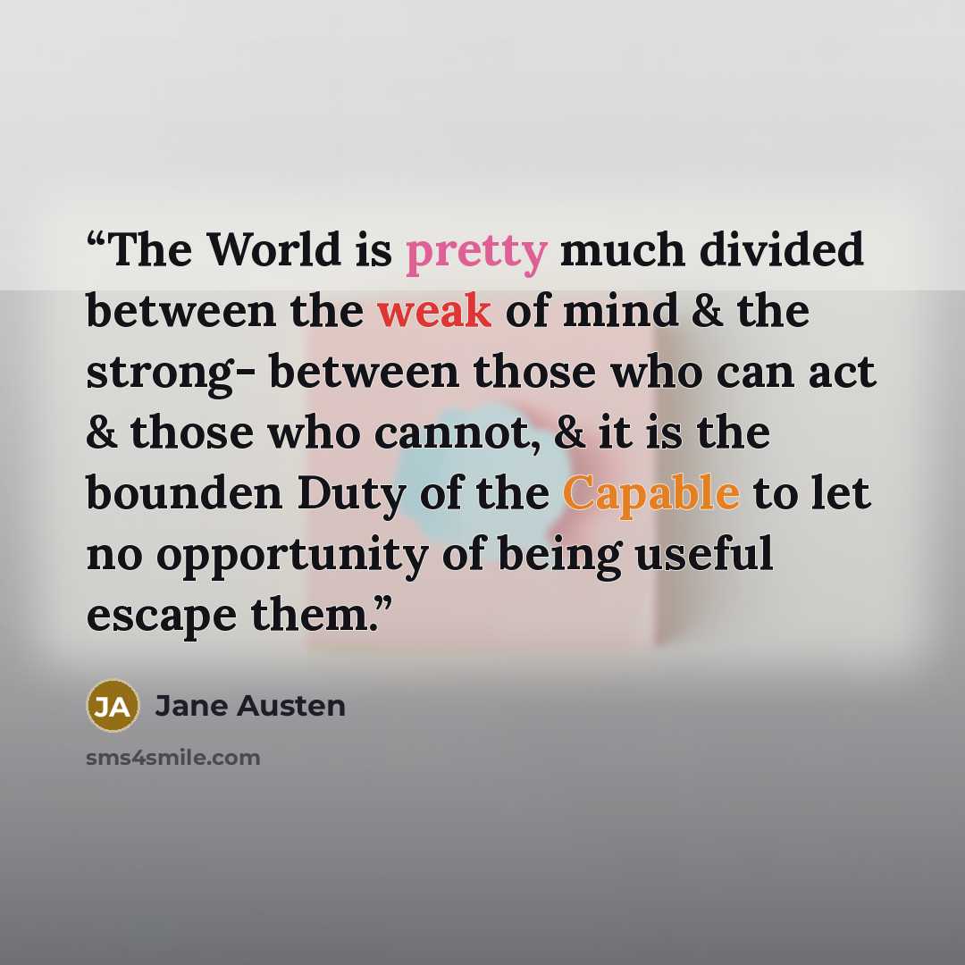 “The World is pretty much divided between the weak of mind & the strong- between those who can act & those who cannot, & it is the bounden Duty of the Capable to let no opportunity of being useful escape them.” quote by Jane Austen