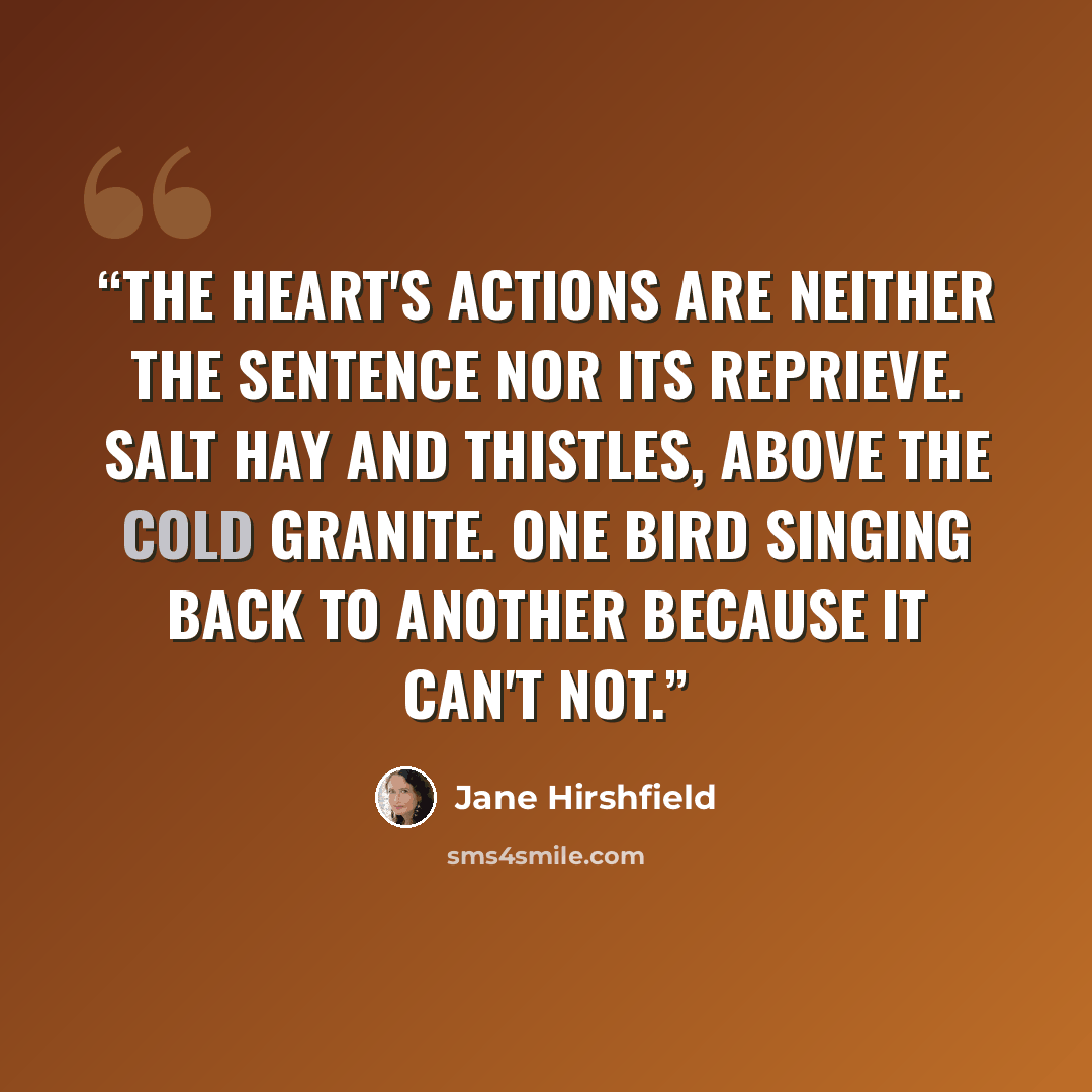 “The heart's actions are neither the sentence nor its reprieve. Salt hay and thistles, above the cold granite. One bird singing back to another because it can't not.” quote by Jane Hirshfield