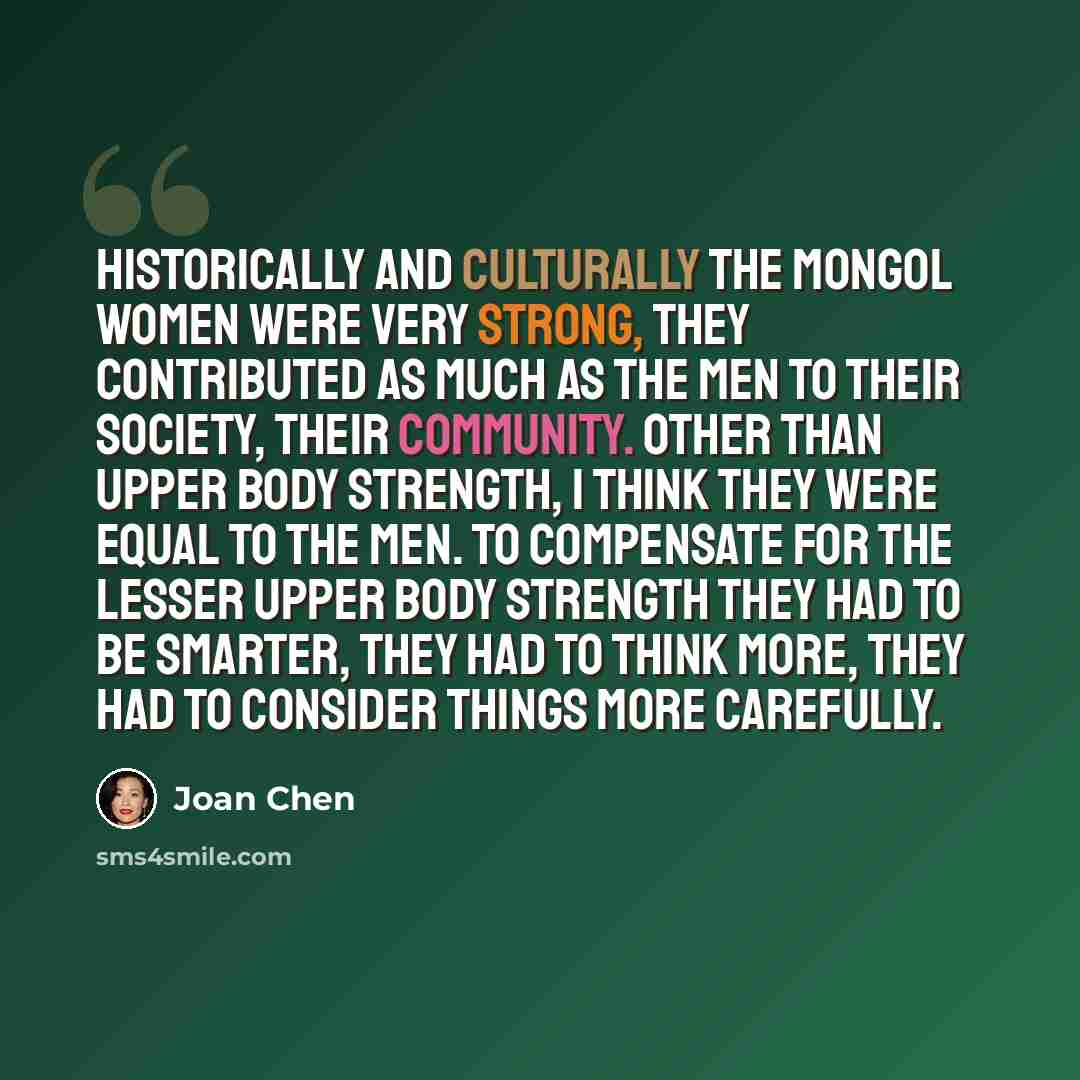 “Historically and culturally the Mongol women were very strong, they contributed as much as the men to their society, their community. Other than upper body strength, I think they were equal to the men. To compensate for the lesser upper body strength they had to be smarter, they had to think more…” quote by Joan Chen