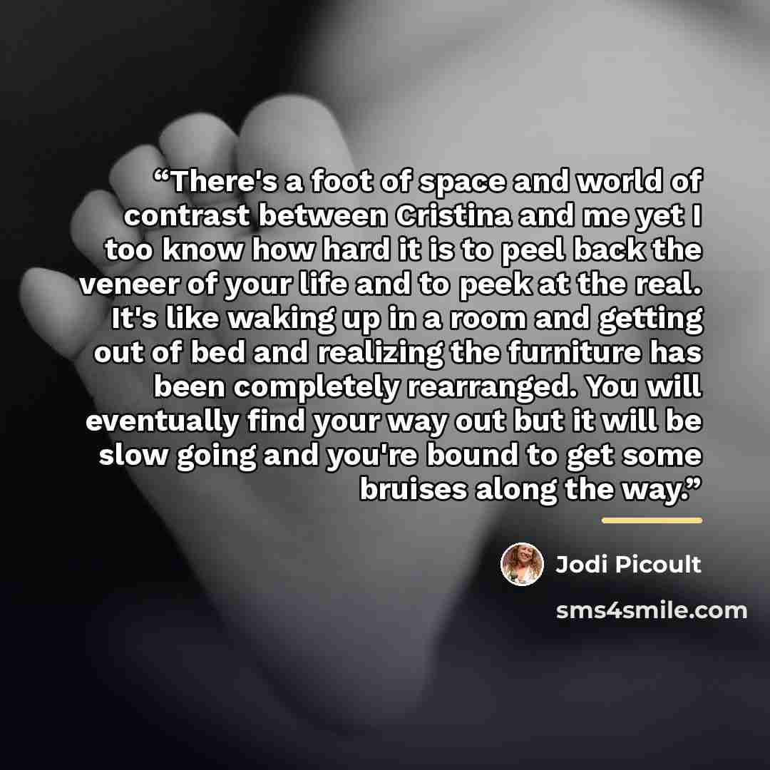 “There's a foot of space and world of contrast between Cristina and me yet I too know how hard it is to peel back the veneer of your life and to peek at the real. It's like waking up in a room and getting out of bed and realizing the furniture has been completely rearranged. You will eventually…” quote by Jodi Picoult