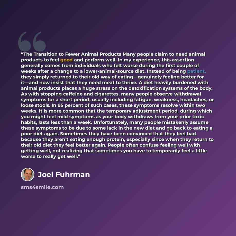 “The Transition to Fewer Animal Products Many people claim to need animal products to feel good and perform well. In my experience, this assertion generally comes from individuals who felt worse during the first couple of weeks after a change to a lower-animal-source diet. Instead of being patient…” quote by Joel Fuhrman