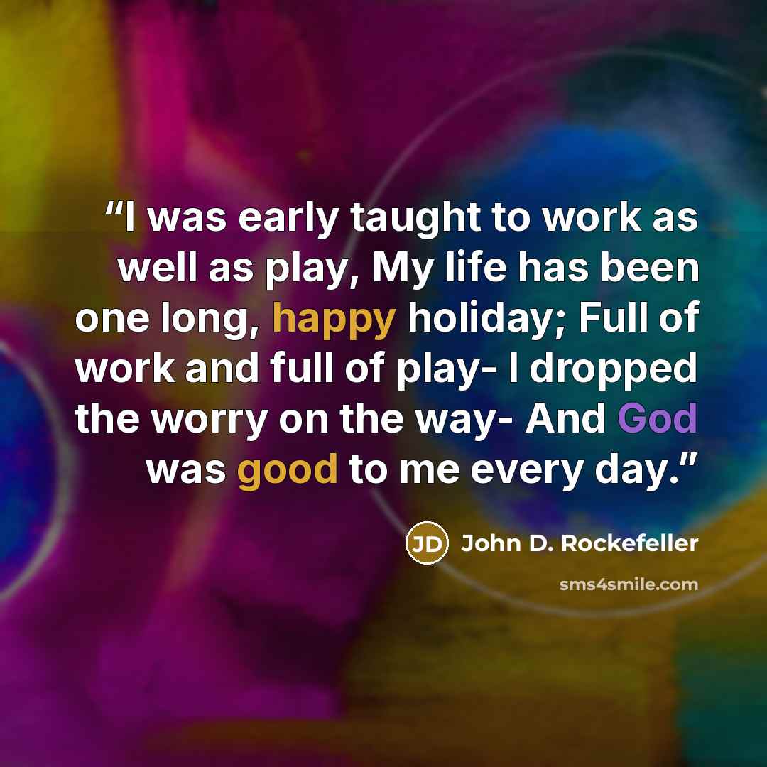 “I was early taught to work as well as play, My life has been one long, happy holiday; Full of work and full of play- I dropped the worry on the way- And God was good to me every day.” quote by John D. rockefeller