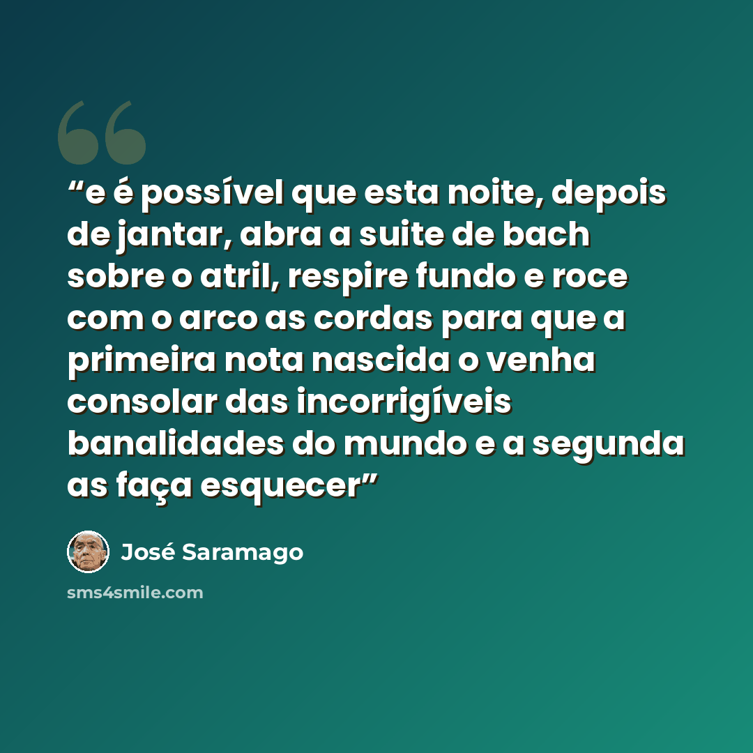 “e é possível que esta noite, depois de jantar, abra a suite de bach sobre o atril, respire fundo e roce com o arco as cordas para que a primeira nota nascida o venha consolar das incorrigíveis banalidades do mundo e a segunda as faça esquecer” quote by José Saramago