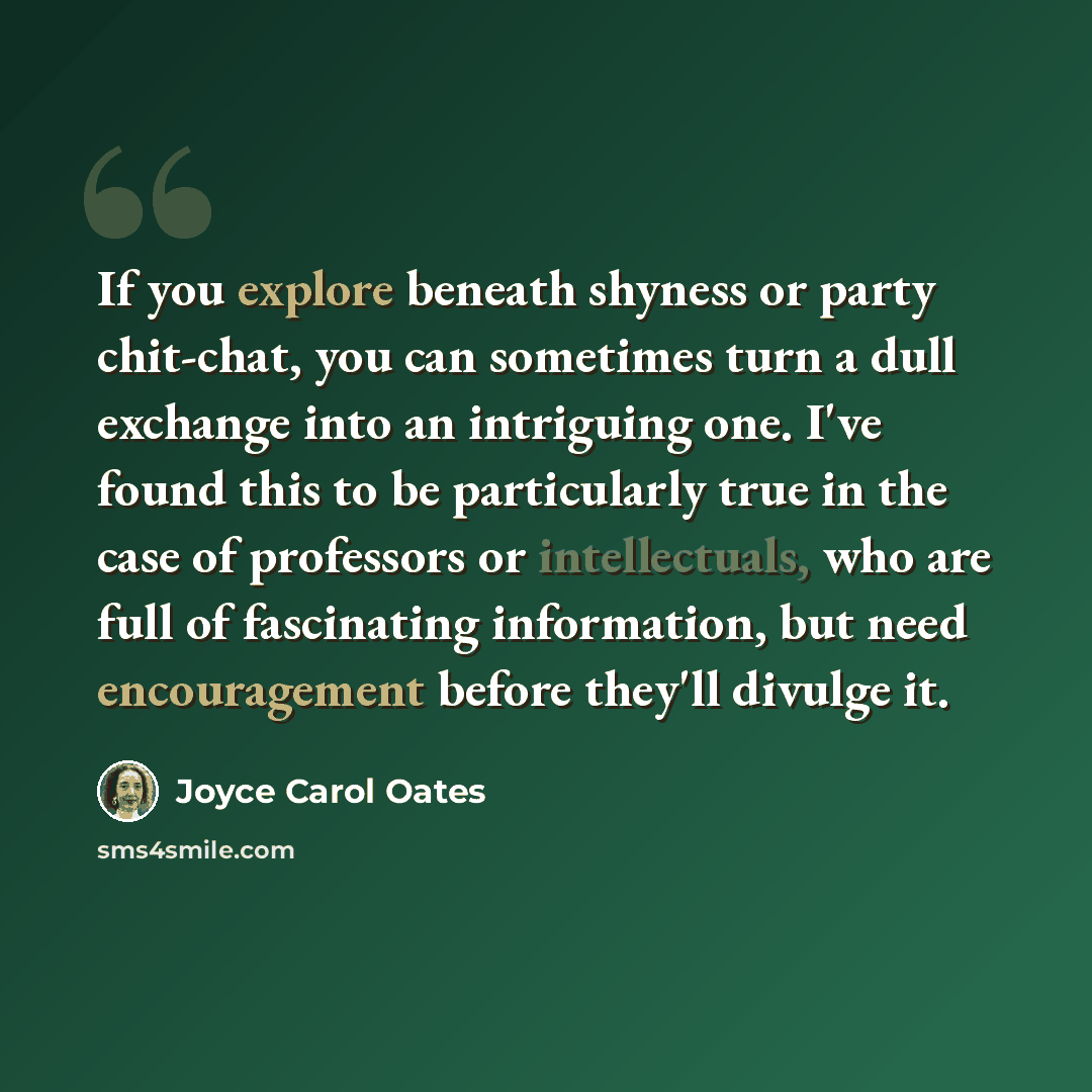 “If you explore beneath shyness or party chit-chat, you can sometimes turn a dull exchange into an intriguing one. I've found this to be particularly true in the case of professors or intellectuals, who are full of fascinating information, but need encouragement before they'll divulge it.” quote by Joyce Carol Oates