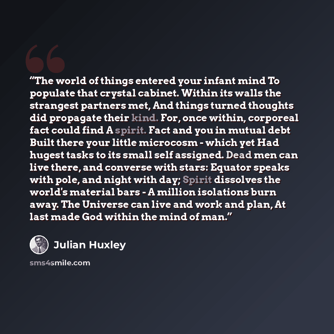 “The world of things entered your infant mind To populate that crystal cabinet. Within its walls the strangest partners met, And things turned thoughts did propagate their kind. For, once within, corporeal fact could find A spirit. Fact and you in mutual debt Built there your little microcosm…” quote by Julian Huxley