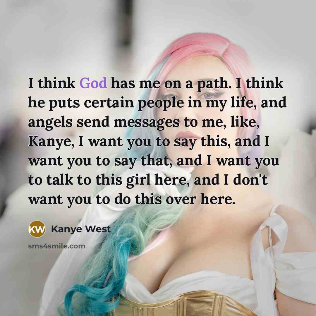 “I think God has me on a path. I think he puts certain people in my life, and angels send messages to me, like, Kanye, I want you to say this, and I want you to say that, and I want you to talk to this girl here, and I don't want you to do this over here.” quote by Kanye West