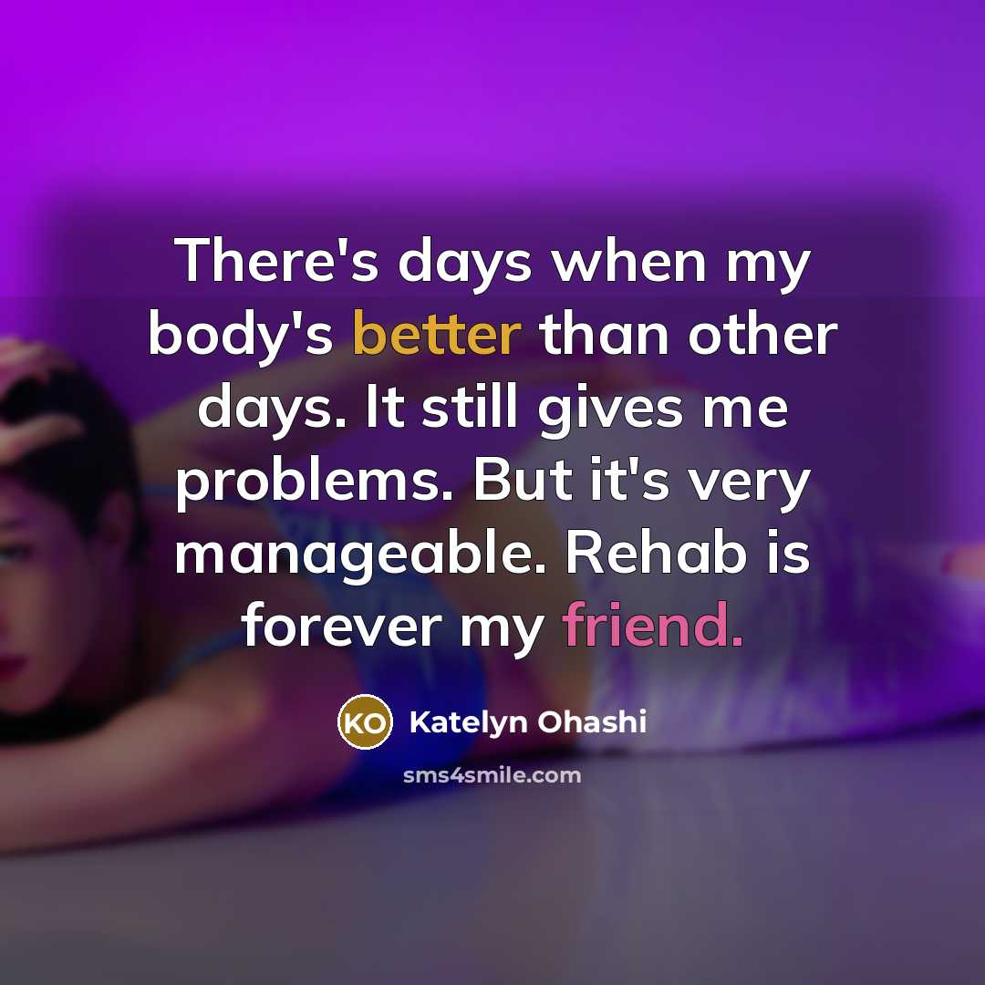 “There's days when my body's better than other days. It still gives me problems. But it's very manageable. Rehab is forever my friend.” quote by Katelyn Ohashi