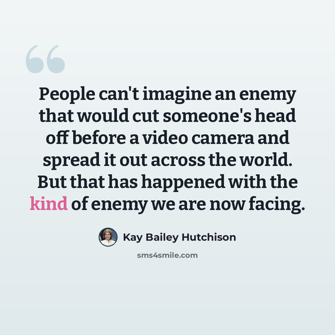 “People can't imagine an enemy that would cut someone's head off before a video camera and spread it out across the world. But that has happened with the kind of enemy we are now facing.” quote by Kay Bailey Hutchison