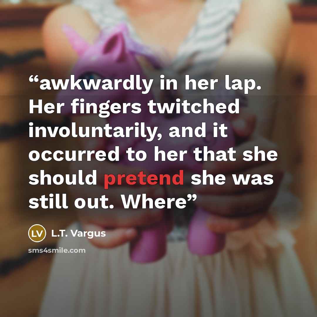 “awkwardly in her lap. Her fingers twitched involuntarily, and it occurred to her that she should pretend she was still out. Where” quote by L.T. Vargus