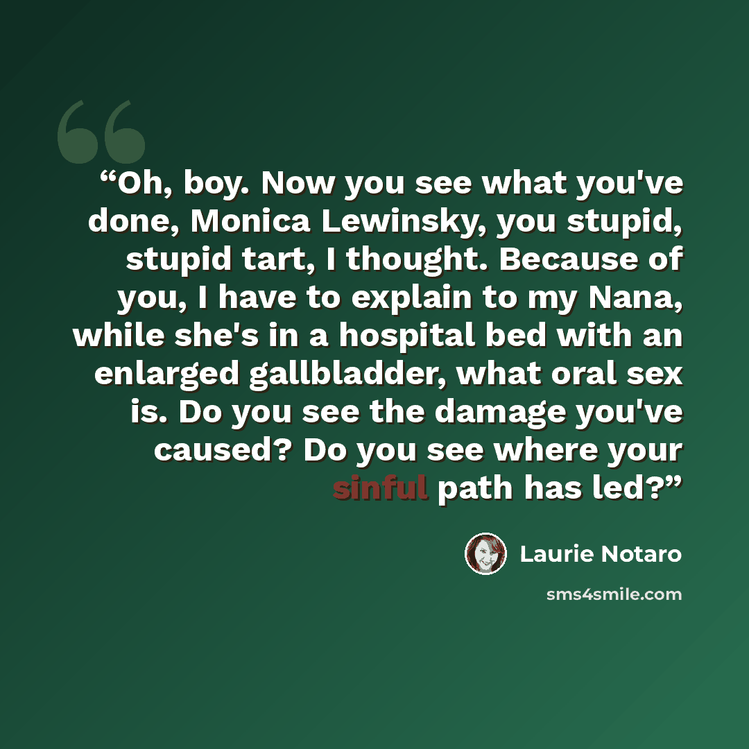 “Oh, boy. Now you see what you've done, Monica Lewinsky, you stupid, stupid tart, I thought. Because of you, I have to explain to my Nana, while she's in a hospital bed with an enlarged gallbladder, what oral sex is. Do you see the damage you've caused? Do you see where your sinful path has led?” quote by Laurie Notaro