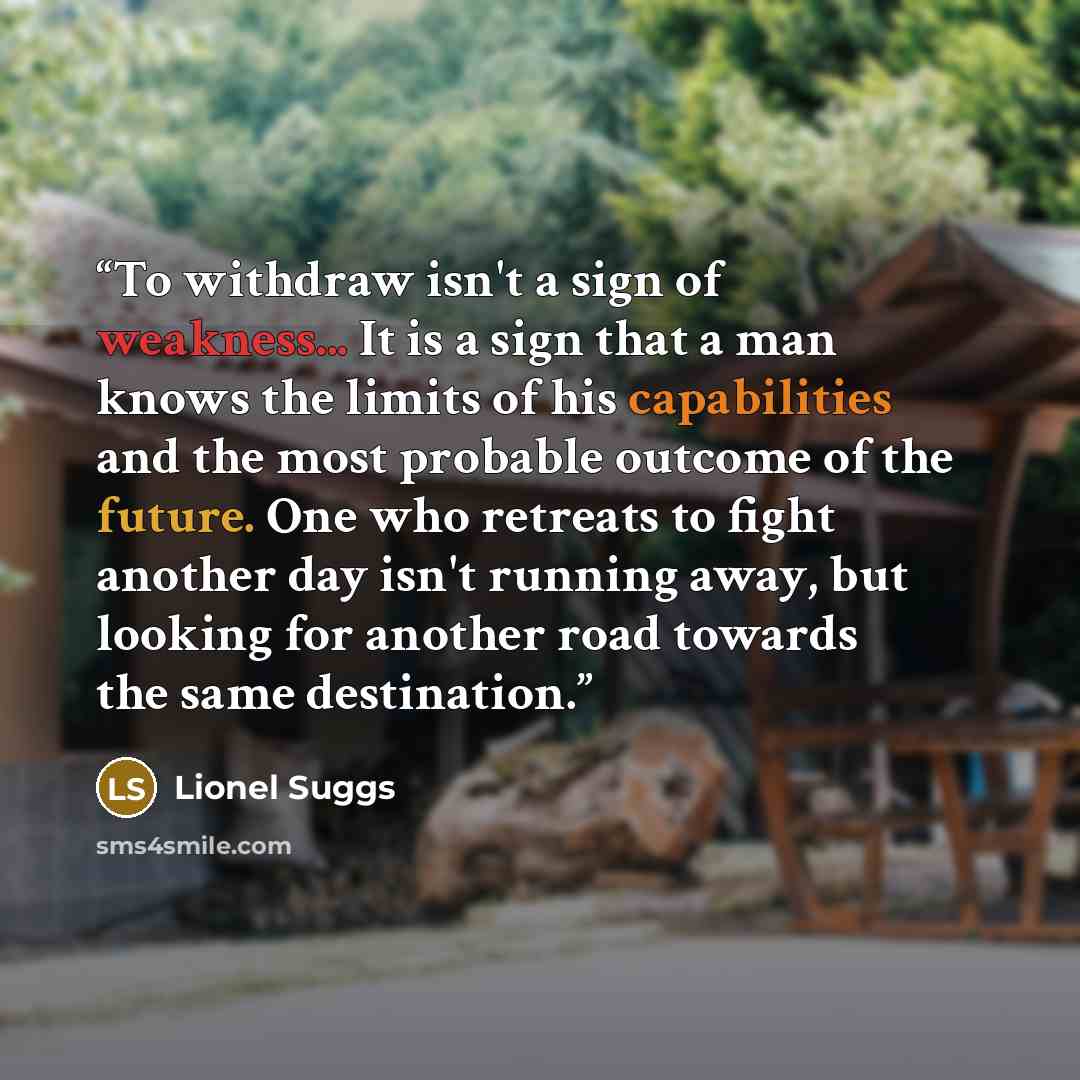 “To withdraw isn't a sign of weakness... It is a sign that a man knows the limits of his capabilities and the most probable outcome of the future. One who retreats to fight another day isn't running away, but looking for another road towards the same destination.” quote by Lionel Suggs