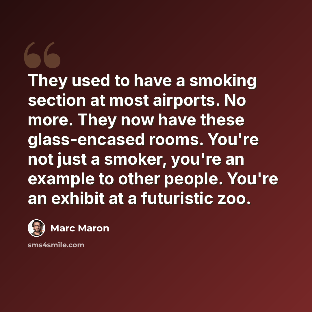“They used to have a smoking section at most airports. No more. They now have these glass-encased rooms. You're not just a smoker, you're an example to other people. You're an exhibit at a futuristic zoo.” quote by Marc Maron