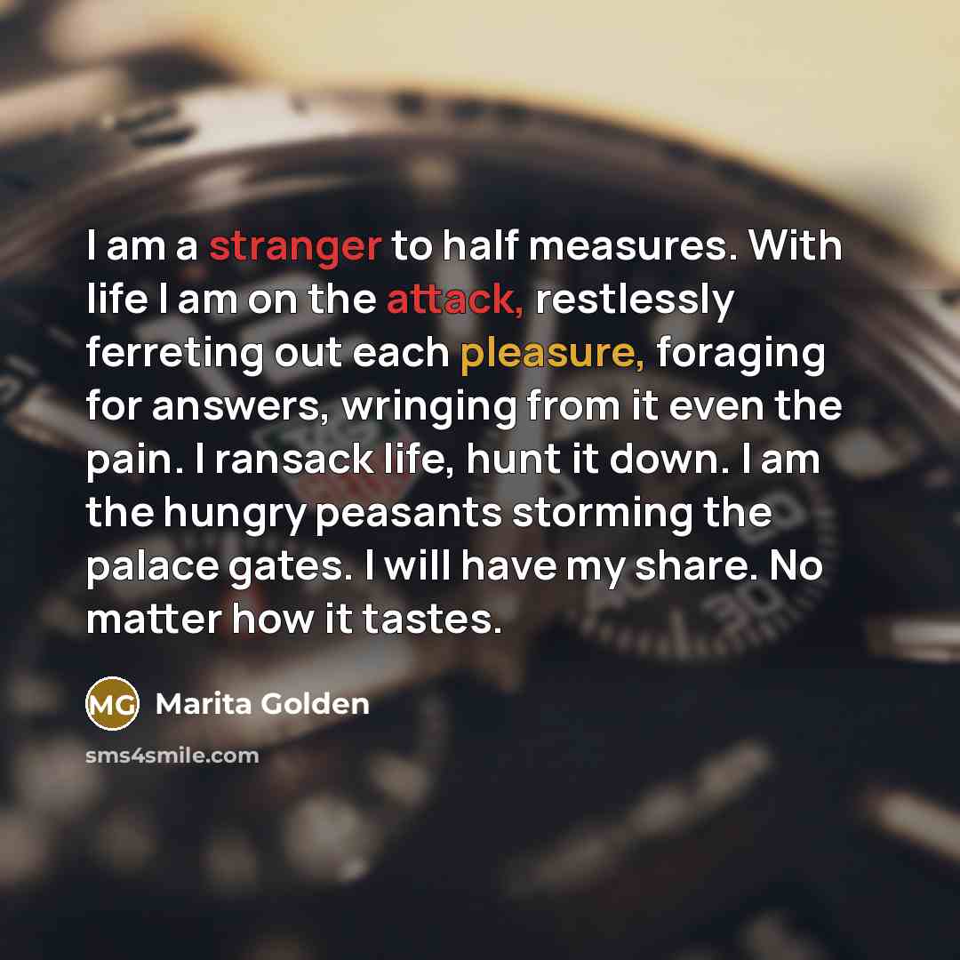 “I am a stranger to half measures. With life I am on the attack, restlessly ferreting out each pleasure, foraging for answers, wringing from it even the pain. I ransack life, hunt it down. I am the hungry peasants storming the palace gates. I will have my share. No matter how it tastes.” quote by Marita Golden