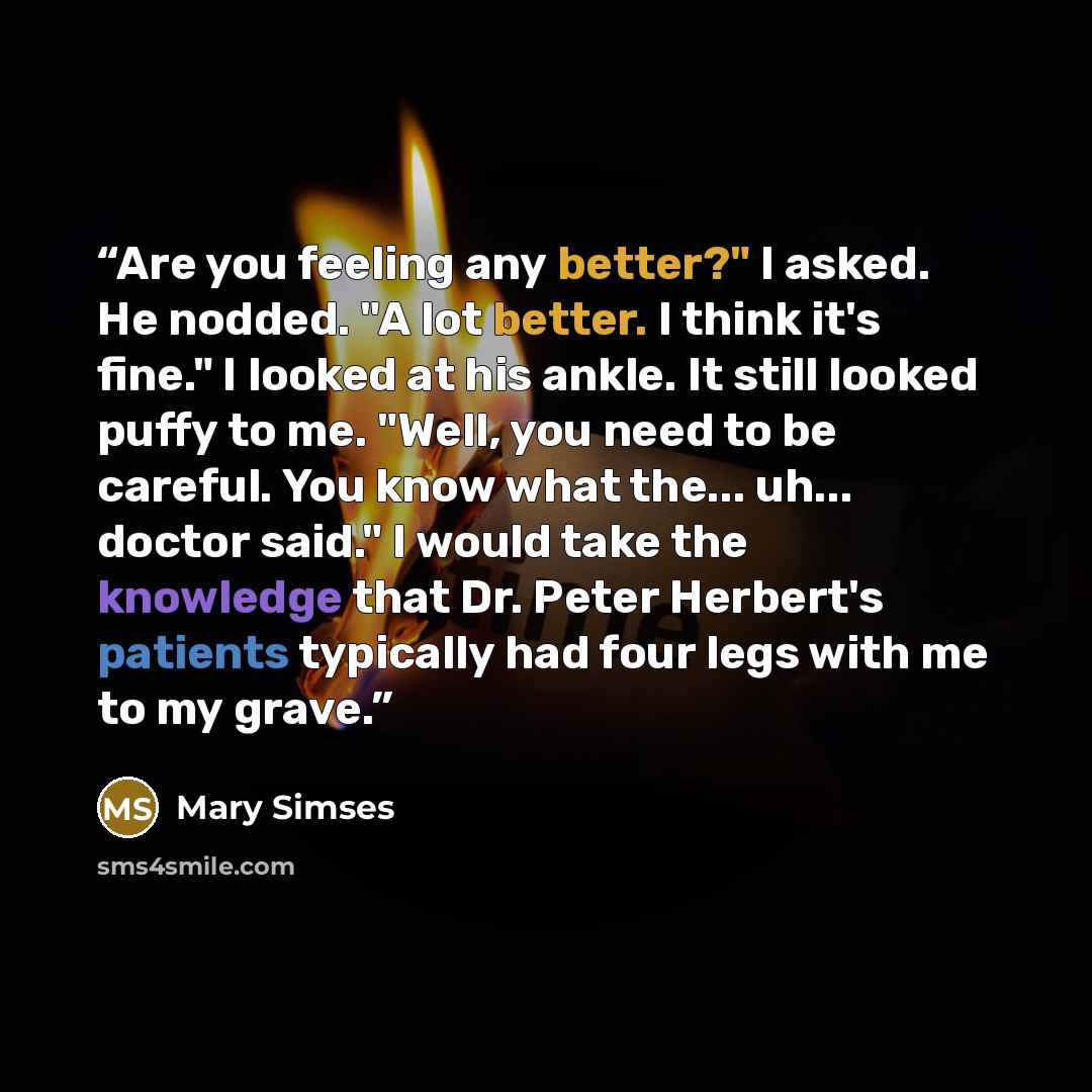 “Are you feeling any better?" I asked. He nodded. "A lot better. I think it's fine." I looked at his ankle. It still looked puffy to me. "Well, you need to be careful. You know what the... uh... doctor said." I would take the knowledge that Dr. Peter Herbert's patients typically had four legs with…” quote by Mary Simses