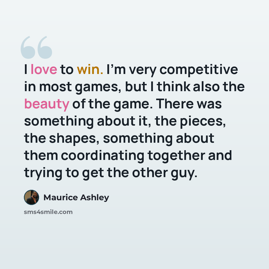 “I love to win. I'm very competitive in most games, but I think also the beauty of the game. There was something about it, the pieces, the shapes, something about them coordinating together and trying to get the other guy.” quote by Maurice Ashley